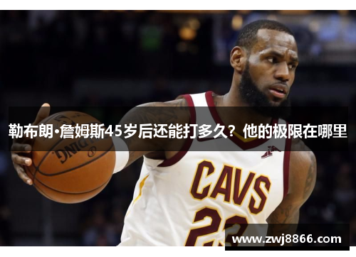 勒布朗·詹姆斯45岁后还能打多久？他的极限在哪里